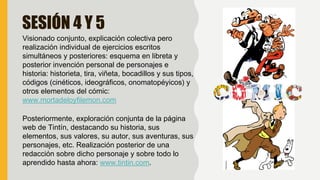 SESIÓN 4 Y 5
Visionado conjunto, explicación colectiva pero
realización individual de ejercicios escritos
simultáneos y posteriores: esquema en libreta y
posterior invención personal de personajes e
historia: historieta, tira, viñeta, bocadillos y sus tipos,
códigos (cinéticos, ideográficos, onomatopéyicos) y
otros elementos del cómic:
www.mortadeloyfilemon.com
Posteriormente, exploración conjunta de la página
web de Tintín, destacando su historia, sus
elementos, sus valores, su autor, sus aventuras, sus
personajes, etc. Realización posterior de una
redacción sobre dicho personaje y sobre todo lo
aprendido hasta ahora: www.tintin.com.
 