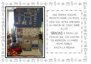 AQUÍ TERMINA NUESTRO
PROYECTO SOBRE LOS PECES.
COMO VEIS, HEMOS APRENDIDO
UN MONTÓN DE COSAS SOBRE
           ELLOS.
 GRACIAS A TODAS LAS
FAMILIAS QUE, CON VUESTRA
 COLABORACIÓN, LO HABÉIS
      HECHO POSIBLE.
    ¡HASTA LA PRÓXIMA!
 