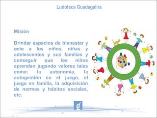 Ludoteca Guadagalira



Misión

Brindar espacios de bienestar y
ocio a los niños, niñas y
adolescentes y sus familias y
conseguir    que     los  niños
aprendan jugando valores tales
como:     la   autonomía,      la
autogestión en el juego, el
juego en familia, la adquisición
de normas y hábitos sociales,
etc.
 
