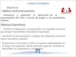 Ludoteca Guadagalira
     Objetivos
- Objetivo central del proyecto:
   Favorecer y potenciar el desarrollo de la
personalidad del niño a través de juegos y de actividades
lúdicas.
Objetivos Específicos:
  Facilitar la integración y la educación con aquellos menores
que tengan necesidades educativas especiales.
 Aumentar la comunicación y mejorar las relaciones entre los
niños, los padre y adultos.
 Proporcionar a los niños y niñas un espacio especializado en
 el juego y los juguetes, donde aprender jugando, divertirse y
 desarrollar su imaginación y creatividad.
 