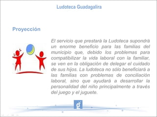 Ludoteca Guadagalira



Proyección

             El servicio que prestará la Ludoteca supondrá
             un enorme beneficio para las familias del
             municipio que, debido los problemas para
             compatibilizar la vida laboral con la familiar,
             se ven en la obligación de delegar el cuidado
             de sus hijos. La ludoteca no sólo beneficiará a
             las familias con problemas de conciliación
             laboral, sino que ayudará a desarrollar la
             personalidad del niño principalmente a través
             del juego y el juguete.
 