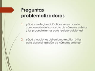 Preguntas
problematizadoras
1. ¿Qué estrategias didácticas sirven para la
comprensión del concepto de números enteros
y los procedimientos para realizar adiciones?
2. ¿Qué situaciones del entorno resultan útiles
para describir adición de números enteros?

 