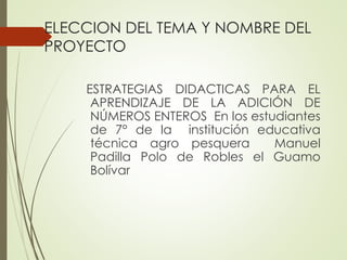 ELECCION DEL TEMA Y NOMBRE DEL
PROYECTO
ESTRATEGIAS DIDACTICAS PARA EL
APRENDIZAJE DE LA ADICIÓN DE
NÚMEROS ENTEROS En los estudiantes
de 7° de la institución educativa
técnica agro pesquera
Manuel
Padilla Polo de Robles el Guamo
Bolívar

 