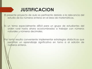 JUSTIFICACION
El presente proyecto de aula es pertinente debido a la relevancia del
estudio de los números enteros en el área de matemáticas.
Es un tema especialmente difícil para un grupo de estudiantes del
orden rural hasta ahora acostumbrados a trabajar con números
naturales y números decimales.
Por tanto resulta conveniente implementar estrategias didácticas que
permitan un aprendizaje significativo en torno a al adición de
números enteros.

 