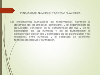 PENSAMIENTO NUMERICO Y SISTEMAS NUMERICOS
Los lineamientos curriculares de matemáticas plantean el
desarrollo de los procesos curriculares y la organización de
actividades centradas en la comprensión del uso y de los
significados de los números y de la numeración; la
comprensión del sentido y significado de las operaciones y las
relaciones entre números, y el desarrollo de diferentes
técnicas de calculo y estimación.

 