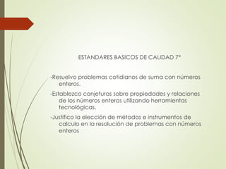 ESTANDARES BASICOS DE CALIDAD 7°
-Resuelvo problemas cotidianos de suma con números
enteros.
-Establezco conjeturas sobre propiedades y relaciones
de los números enteros utilizando herramientas
tecnológicas.

-Justifico la elección de métodos e instrumentos de
calculo en la resolución de problemas con números
enteros

 