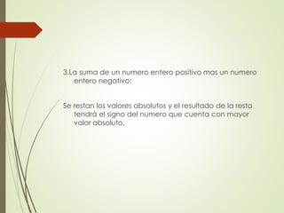 3.La suma de un numero entero positivo mas un numero
entero negativo:

Se restan los valores absolutos y el resultado de la resta
tendrá el signo del numero que cuenta con mayor
valor absoluto.

 
