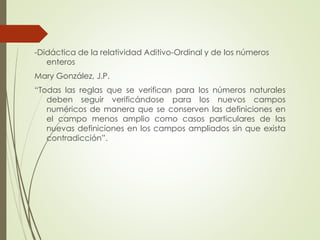 -Didáctica de la relatividad Aditivo-Ordinal y de los números
enteros
Mary González, J.P.
“Todas las reglas que se verifican para los números naturales
deben seguir verificándose para los nuevos campos
numéricos de manera que se conserven las definiciones en
el campo menos amplio como casos particulares de las
nuevas definiciones en los campos ampliados sin que exista
contradicción”.

 