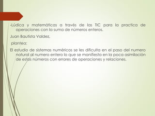 -Lúdica y matemáticas a través de las TIC para la practica de
operaciones con la suma de números enteros.

Juan Bautista Valdez,
plantea:
El estudio de sistemas numéricos se les dificulta en el paso del numero
natural al numero entero lo que se manifiesta en la poca asimilación
de estos números con errores de operaciones y relaciones.

 