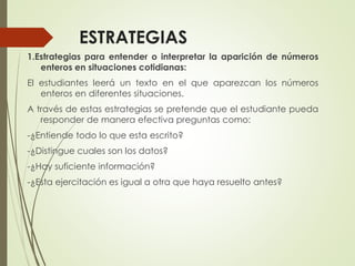 ESTRATEGIAS
1.Estrategias para entender o interpretar la aparición de números
enteros en situaciones cotidianas:
El estudiantes leerá un texto en el que aparezcan los números
enteros en diferentes situaciones.

A través de estas estrategias se pretende que el estudiante pueda
responder de manera efectiva preguntas como:
-¿Entiende todo lo que esta escrito?
-¿Distingue cuales son los datos?

-¿Hay suficiente información?
-¿Esta ejercitación es igual a otra que haya resuelto antes?

 