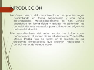 ÍNTRODUCCIÓN
Las áreas básicas del conocimiento no se pueden seguir
desarrollando en forma fragmentada y con poca
profundización. Metodológicamente se han venido
abordando en forma rígida y aislada, no potencian las
capacidades mas necesarias para satisfacer las exigencias
de la realidad social.

Este encasillamiento del saber escolar ha traído como
consecuencia el fracaso de los estudiantes de 7° de la IETA
Manuel Padilla Polo de Robles en la solución de sus
problemas extraescolares que suponen habilidades y
conocimientos de variada índole.

 