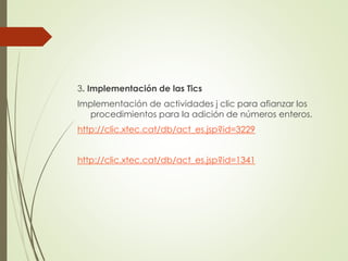 3. Implementación de las Tics
Implementación de actividades j clic para afianzar los
procedimientos para la adición de números enteros.

http://clic.xtec.cat/db/act_es.jsp?id=3229
http://clic.xtec.cat/db/act_es.jsp?id=1341

 