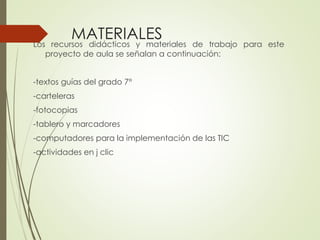 MATERIALES
recursos didácticos y materiales

Los
de trabajo para este
proyecto de aula se señalan a continuación:

-textos guías del grado 7°
-carteleras
-fotocopias
-tablero y marcadores

-computadores para la implementación de las TIC
-actividades en j clic

 