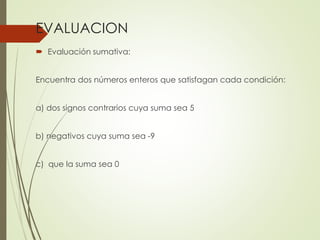 EVALUACION
 Evaluación sumativa:

Encuentra dos números enteros que satisfagan cada condición:
a) dos signos contrarios cuya suma sea 5
b) negativos cuya suma sea -9
c) que la suma sea 0

 
