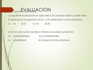 EVALUACION

 Evaluación aplicativa

La siguiente evaluación es aplicada a las pruebas saber y saber icfes:
Si resolvemos la expresión (4+5) – (-9) obtenemos como resultado:
a) 10

b) 0

c) 18

d) 81

A la hora de sumar números enteros se pueden presentar:

a) 2 posibilidades
c) 1 posibilidad

b) 3 posibilidades
d) ninguna de las anteriores

 
