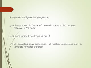 Responde las siguientes preguntas:
¿es siempre la adición de números de enteros otro numero
entero? , ¿Por qué?
¿es igual sumar 1 de -2 que -2 de 1?

¿Qué características encuentras al resolver algoritmos con la
suma de números enteros?

 