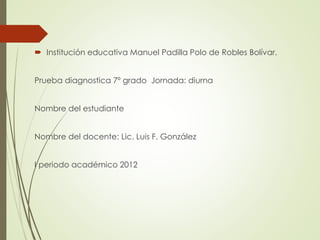  Institución educativa Manuel Padilla Polo de Robles Bolívar.
Prueba diagnostica 7º grado Jornada: diurna
Nombre del estudiante
Nombre del docente: Lic. Luis F. González

I periodo académico 2012

 