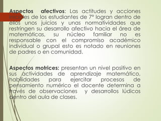 Aspectos afectivos: Las actitudes y acciones
iníciales de los estudiantes de 7° logran dentro de
ellos unos juicios y unas normatividades que
restringen su desarrollo afectivo hacia el área de
matemáticas, su
núcleo
familiar
no
es
responsable con el compromiso académico
individual o grupal esto es notado en reuniones
de padres o en comunidad.
Aspectos motrices: presentan un nivel positivo en
sus actividades de aprendizaje matemático,
habilidades
para
ejercitar
procesos
de
pensamiento numérico el docente determina a
través de observaciones y desarrollos lúdicos
dentro del aula de clases.

 