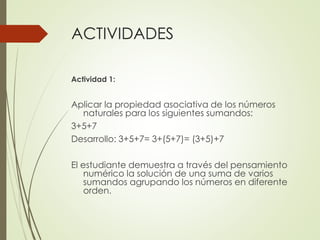 ACTIVIDADES
Actividad 1:

Aplicar la propiedad asociativa de los números
naturales para los siguientes sumandos:
3+5+7
Desarrollo: 3+5+7= 3+(5+7)= (3+5)+7

El estudiante demuestra a través del pensamiento
numérico la solución de una suma de varios
sumandos agrupando los números en diferente
orden.

 