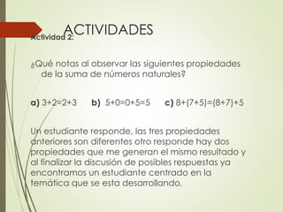 ACTIVIDADES
Actividad 2:
¿Qué notas al observar las siguientes propiedades

de la suma de números naturales?

a) 3+2=2+3

b) 5+0=0+5=5

c) 8+(7+5)=(8+7)+5

Un estudiante responde, las tres propiedades
anteriores son diferentes otro responde hay dos
propiedades que me generan el mismo resultado y
al finalizar la discusión de posibles respuestas ya
encontramos un estudiante centrado en la
temática que se esta desarrollando.

 