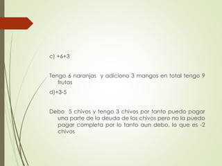 c) +6+3
Tengo 6 naranjas y adiciono 3 mangos en total tengo 9
frutas
d)+3-5
Debo 5 chivos y tengo 3 chivos por tanto puedo pagar
una parte de la deuda de los chivos pero no la puedo
pagar completa por lo tanto aun debo, lo que es -2
chivos

 