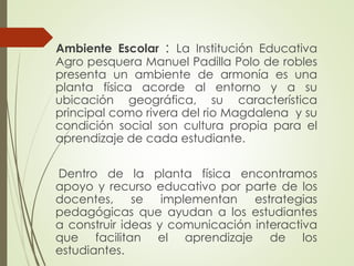 Ambiente Escolar : La Institución Educativa
Agro pesquera Manuel Padilla Polo de robles
presenta un ambiente de armonía es una
planta física acorde al entorno y a su
ubicación geográfica, su característica
principal como rivera del rio Magdalena y su
condición social son cultura propia para el
aprendizaje de cada estudiante.

Dentro de la planta física encontramos
apoyo y recurso educativo por parte de los
docentes, se implementan estrategias
pedagógicas que ayudan a los estudiantes
a construir ideas y comunicación interactiva
que facilitan el aprendizaje de los
estudiantes.

 
