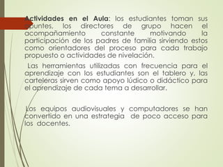 Actividades en el Aula: los estudiantes toman sus
apuntes, los directores de grupo hacen el
acompañamiento
constante
motivando
la
participación de los padres de familia sirviendo estos
como orientadores del proceso para cada trabajo
propuesto o actividades de nivelación.
Las herramientas utilizadas con frecuencia para el
aprendizaje con los estudiantes son el tablero y, las
carteleras sirven como apoyo lúdico o didáctico para
el aprendizaje de cada tema a desarrollar.
Los equipos audiovisuales y computadores se han
convertido en una estrategia de poco acceso para
los docentes.

 