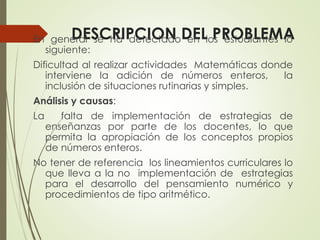 DESCRIPCION DEL PROBLEMA

En general se ha detectado en los estudiantes lo
siguiente:

Dificultad al realizar actividades Matemáticas donde
interviene la adición de números enteros,
la
inclusión de situaciones rutinarias y simples.
Análisis y causas:
La

falta de implementación de estrategias de
enseñanzas por parte de los docentes, lo que
permita la apropiación de los conceptos propios
de números enteros.

No tener de referencia los lineamientos curriculares lo
que lleva a la no implementación de estrategias
para el desarrollo del pensamiento numérico y
procedimientos de tipo aritmético.

 