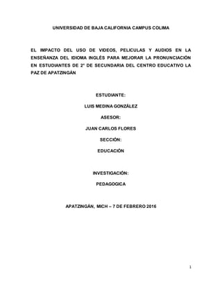 1
UNIVERSIDAD DE BAJA CALIFORNIA CAMPUS COLIMA
EL IMPACTO DEL USO DE VIDEOS, PELICULAS Y AUDIOS EN LA
ENSEÑANZA DEL IDIOMA INGLÉS PARA MEJORAR LA PRONUNCIACIÓN
EN ESTUDIANTES DE 2° DE SECUNDARIA DEL CENTRO EDUCATIVO LA
PAZ DE APATZINGÁN
ESTUDIANTE:
LUIS MEDINA GONZÁLEZ
ASESOR:
JUAN CARLOS FLORES
SECCIÓN:
EDUCACIÓN
INVESTIGACIÓN:
PEDAGOGICA
APATZINGÁN, MICH – 7 DE FEBRERO 2016
 