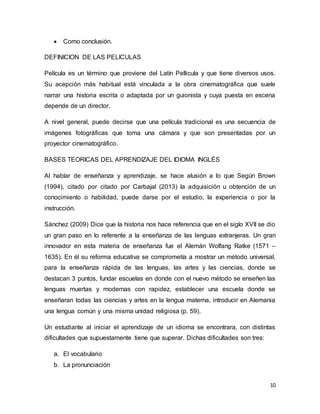 10
 Como conclusión.
DEFINICION DE LAS PELICULAS
Película es un término que proviene del Latín Pellicula y que tiene diversos usos.
Su acepción más habitual está vinculada a la obra cinematográfica que suele
narrar una historia escrita o adaptada por un guionista y cuya puesta en escena
depende de un director.
A nivel general, puede decirse que una película tradicional es una secuencia de
imágenes fotográficas que toma una cámara y que son presentadas por un
proyector cinematográfico.
BASES TEORICAS DEL APRENDIZAJE DEL IDIOMA INGLÉS
Al hablar de enseñanza y aprendizaje, se hace alusión a lo que Según Brown
(1994), citado por citado por Carbajal (2013) la adquisición u obtención de un
conocimiento o habilidad, puede darse por el estudio, la experiencia o por la
instrucción.
Sánchez (2009) Dice que la historia nos hace referencia que en el siglo XVII se dio
un gran paso en lo referente a la enseñanza de las lenguas extranjeras. Un gran
innovador en esta materia de enseñanza fue el Alemán Wolfang Ratke (1571 –
1635). En él su reforma educativa se comprometía a mostrar un método universal,
para la enseñanza rápida de las lenguas, las artes y las ciencias, donde se
destacan 3 puntos, fundar escuelas en donde con el nuevo método se enseñen las
lenguas muertas y modernas con rapidez, establecer una escuela donde se
enseñaran todas las ciencias y artes en la lengua materna, introducir en Alemania
una lengua común y una misma unidad religiosa (p. 59).
Un estudiante al iniciar el aprendizaje de un idioma se encontrara, con distintas
dificultades que supuestamente tiene que superar. Dichas dificultades son tres:
a. El vocabulario
b. La pronunciación
 