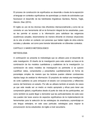 12
El proceso de construcción de significados se desarrolla a través de la exposición
al lenguaje en contextos significativos de aprendizaje y a través de actividades que
favorezcan el desarrollo de las habilidades lingüísticas Quintana, Ramos, Tagle,
Alarcón, Díaz (2014).
El inglés es uno de los idiomas más difundidos internacionalmente y como tal, se
convierte en una herramienta útil en la formación integral de los estudiantes, pues
se les permite el acceso a la información para satisfacer las exigencias
académicas actuales, desenvolverse de manera eficiente en diversas situaciones
de la vida al entrar en contacto con personas que hablan inglés de otros entorno
sociales y culturales así como para transitar laboralmente en diferentes contextos.
CAPITULO 3: MARCO METODOLOGICO
METODOLOGIA
A continuación se presenta la metodología que se utilizara para el desarrollo de
esta investigación. El diseño de la investigación para este estudio se basa en la
combinación de los modelos cuantitativos y cualitativos de la investigación. La
combinación de estos modelos de investigación es pertinente si se quieren
cuantificar datos, comprobarlos y presentarlos cuantitativamente en forma de
porcentajes simples de manera que los lectores puedan obtener conclusiones
rápidas luego de analizar la información. El propósito de realizar una investigación
de corte cualitativo es para enriquecer el estudio con concepciones y reflexiones
acerca del fenómeno en estudio. Por ello se utilizara también el estudio de casos
ya que este resulta ser un medio un medio apropiado y eficaz para tener una
comprensión global y significativa desde el punto de vista de los participantes, así
como también se puede llegar a demostrar que las particularidades de cada caso
nos pueden dar luces acerca de aspectos significativos de la implementación de
herramientas para la selección de las estrategias de enseñanza y aprendizaje en
una lengua extranjera, en este caso particular, estrategias para mejorar la
pronunciación de los estudiantes de inglés a nivel secundaria.
 