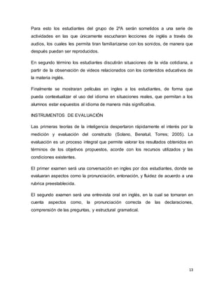 13
Para esto los estudiantes del grupo de 2ºA serán sometidos a una serie de
actividades en las que únicamente escucharan lecciones de inglés a través de
audios, los cuales les permita tiran familiarizarse con los sonidos, de manera que
después puedan ser reproducidos.
En segundo término los estudiantes discutirán situaciones de la vida cotidiana, a
partir de la observación de videos relacionados con los contenidos educativos de
la materia inglés.
Finalmente se mostraran películas en ingles a los estudiantes, de forma que
pueda contextualizar el uso del idioma en situaciones reales, que permitan a los
alumnos estar expuestos al idioma de manera más significativa.
INSTRUMENTOS DE EVALUACIÓN
Las primeras teorías de la inteligencia despertaron rápidamente el interés por la
medición y evaluación del constructo (Solano, Benatuil, Torres; 2005). La
evaluación es un proceso integral que permite valorar los resultados obtenidos en
términos de los objetivos propuestos, acorde con los recursos utilizados y las
condiciones existentes.
El primer examen será una conversación en ingles por dos estudiantes, donde se
evaluaran aspectos como la pronunciación, entonación, y fluidez de acuerdo a una
rubrica preestablecida.
El segundo examen será una entrevista oral en inglés, en la cual se tomaran en
cuenta aspectos como, la pronunciación correcta de las declaraciones,
comprensión de las preguntas, y estructural gramatical.
 