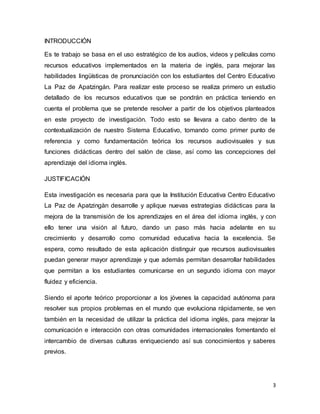 3
INTRODUCCIÓN
Es te trabajo se basa en el uso estratégico de los audios, videos y películas como
recursos educativos implementados en la materia de inglés, para mejorar las
habilidades lingüísticas de pronunciación con los estudiantes del Centro Educativo
La Paz de Apatzingán. Para realizar este proceso se realiza primero un estudio
detallado de los recursos educativos que se pondrán en práctica teniendo en
cuenta el problema que se pretende resolver a partir de los objetivos planteados
en este proyecto de investigación. Todo esto se llevara a cabo dentro de la
contextualización de nuestro Sistema Educativo, tomando como primer punto de
referencia y como fundamentación teórica los recursos audiovisuales y sus
funciones didácticas dentro del salón de clase, así como las concepciones del
aprendizaje del idioma inglés.
JUSTIFICACIÓN
Esta investigación es necesaria para que la Institución Educativa Centro Educativo
La Paz de Apatzingàn desarrolle y aplique nuevas estrategias didácticas para la
mejora de la transmisión de los aprendizajes en el área del idioma inglés, y con
ello tener una visión al futuro, dando un paso más hacia adelante en su
crecimiento y desarrollo como comunidad educativa hacia la excelencia. Se
espera, como resultado de esta aplicación distinguir que recursos audiovisuales
puedan generar mayor aprendizaje y que además permitan desarrollar habilidades
que permitan a los estudiantes comunicarse en un segundo idioma con mayor
fluidez y eficiencia.
Siendo el aporte teórico proporcionar a los jóvenes la capacidad autónoma para
resolver sus propios problemas en el mundo que evoluciona rápidamente, se ven
también en la necesidad de utilizar la práctica del idioma inglés, para mejorar la
comunicación e interacción con otras comunidades internacionales fomentando el
intercambio de diversas culturas enriqueciendo así sus conocimientos y saberes
previos.
 