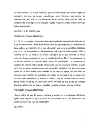 4
De esta manera se puede observar que el conocimiento del idioma inglés es
necesario, por eso es romper paradigmas, como docentes que somos, las
cadenas que nos atan a una formación de educación tradicional por falta de
conocimiento tecnológicos que impiden nuestro mejor desarrollo en la transmisión
de los aprendizajes.
CAPITULO 1: EL PROBLEMA
PROBLEMA DE INVESTIGACIÓN
Uno de los principales problemas a los que se enfrenta un estudiante de inglés de
2º de Secundaria del Centro Educativo La Paz de Apatzingàn es la pronunciación.
Cada aula es un escenario en el que interactúan una serie de variables didácticas
que hacen de la enseñanza y el aprendizaje del inglés un acto complejo (Díaz y
Martínez, 2010). La materia de idioma extranjero, es la que presenta un mayor
índice de desaprovechamiento por los estudiantes (Díaz, 2014). La enseñanza de
un idioma distinto al materno tiene varios inconvenientes. La pronunciación
correcta del idioma inglés resulta complicada para el estudiante debido, en gran
parte por las pocas oportunidades de interacción lingüística que los estudiantes
tienen en un área donde prácticamente no se habla el inglés. Por otra lado los
maestros que imparten la asignatura del inglés, en la mayoría de los casos son
docentes que aprendieron el idioma en México, por tal motivo su pronunciación
difiere mucho de la de un Americano nativo. Además de que el uso de recursos
didácticos tales como los videos, películas y audios en inglés es muy limitado.
PREGUNTA DE INVESTIGACIÓN
¿Cómo influye el uso de videos, películas y audios en la enseñanza del idioma
inglés para mejorar la pronunciación en estudiantes de 2° de Secundaria del
Centro Educativo La Paz de Apatzingán?
OBJETIVO
 