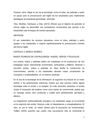 5
Conocer cómo influye el uso de la tecnología: como el video, las películas y audio
en apoyo para la pronunciación del inglés de los estudiantes para implementar
estrategias de enseñanza-aprendizaje eficientes.
Roa, Martínez, Sanhueza, y Díaz, (2010) Afirman que el objetivo de aprender el
idioma inglés es desarrollar una competencia comunicativa que permita a los
estudiantes usar la lengua de manera apropiada.
HIPOTESIS
El uso sistemático de recursos educativos, como el video, películas y audio
ayudan a los estudiantes a mejorar significativamente la pronunciación correcta
del idioma inglés.
CAPITULO 2: MARCO TEORICO
BASES TEORICAS DE LOS RUCURSOS: AUDIOS, VIDEOS Y PELICULAS
Los audios, videos y películas deben ser empleados en la construcción de una
pedagogía nueva, básicamente comunicativa, participativa y reflexiva. Observar y
escuchar audios, videos y películas en clase facilita la construcción de
conocimientos, permite a los estudiantes alcanzar mayor comprensión de
conceptos o contextualizarlos en un entorno particular.
En la era de la tecnología de la información, la cognición se produce de un modo
distinto a las generaciones anteriores, puesto que casi siempre media alguna
tecnología entre el emisor y el receptor. En este escenario educativo, el sonido
rompe el monopolio del profesor como única fuente de conocimiento, puesto que
un mensaje sonoro bien construido y creíble será perfectamente asimilado y
efectivo.
La imaginación, tradicionalmente vinculada a la creatividad, juega un rol principal
en la cognición del sonido. Gracias a ella, lo interpretamos y conceptualizamos. El
oído, es por lo tanto, un medio idóneo para la asociación de conocimientos.
Trallero (2003) suscribe que cuanto más escuchamos más se incrementa el
 