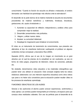 6
conocimiento: “Cuando la función de escucha es afinada o restaurada, el cerebro
demuestra una habilidad de aprendizaje más efectiva ante la estimulación”.
El desarrollo de la parte teórica de la materia mediante la escucha de documentos
procedentes de material radiofónico y multimedia, fonotecas, discotecas,
grabaciones, etc. ayuda al estudiante a:
1. Aumentar su capacidad de reflexión, independencia y análisis crítico para
comprender mejor la realidad.
2. Desarrollar pensamientos más profundos.
3. Integrar y utilizar nuevos datos.
4. Impulsar su curiosidad intelectual.
5. Desplegar la imaginación para fortalecer el conocimiento.
El video es un instrumento de transmisión de conocimientos, que presenta una
alternativa al tipo de enseñanza tradicional, sustituyendo al profesor en algunos
contenidos de tipo conceptual y descriptivo Ruiz (2009).
Quezada (2015), afirma que el uso de la imagen en movimiento es un gran
atractivo por el cual los jóvenes de la actualidad se ven cautivados, ya sea en
forma de video juegos, programas de televisión, videos de canciones, películas
etc.
No obstante, denominamos video educativo a los materiales videográficos que
pueden tener una utilidad en educación. Este concepto engloba tanto los videos
didácticos (elaborados con una intención especifica educativa) como otros videos
que pese a no haber sido concebidos para la educación pueden resultar útiles en
los procesos de enseñanza aprendizaje.
FUNCIONES DIDACTICAS DE LOS AUDIOS
Gracias a las audiciones el alumno puede conocer experiencias, sentimientos y
vidas ajenas. Los sonidos pueden transportarle por el tiempo y el espacio para que
conozca otras realidades culturales. Son una vía perfecta para el desarrollo de la
 