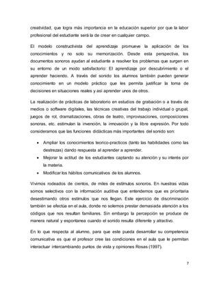 7
creatividad, que logra más importancia en la educación superior por que la labor
profesional del estudiante será la de crear en cualquier campo.
El modelo constructivista del aprendizaje promueve la aplicación de los
conocimientos y no solo su memorización. Desde esta perspectiva, los
documentos sonoros ayudan al estudiante a resolver los problemas que surgen en
su entorno de un modo satisfactorio: El aprendizaje por descubrimiento o el
aprender haciendo. A través del sonido los alumnos también pueden generar
conocimiento en un modelo práctico que les permita justificar la toma de
decisiones en situaciones reales y así aprender unos de otros.
La realización de prácticas de laboratorio en estudios de grabación o a través de
medios o software digitales, las técnicas creativas del trabajo individual o grupal,
juegos de rol, dramatizaciones, obras de teatro, improvisaciones, composiciones
sonoras, etc. estimulan la invención, la innovación y la libre expresión. Por todo
consideramos que las funciones didácticas más importantes del sonido son:
 Ampliar los conocimientos teorico-practicos (tanto las habilidades como las
destrezas) dando respuesta al aprender a aprender.
 Mejorar la actitud de los estudiantes captando su atención y su interés por
la materia.
 Modificar los hábitos comunicativos de los alumnos.
Vivimos rodeados de cientos, de miles de estímulos sonoros. En nuestras vidas
somos selectivos con la información auditiva que entendemos que es prioritaria
desestimando otros estímulos que nos llegan. Este ejercicio de discriminación
también se efectúa en el aula, donde no solemos prestar demasiada atención a los
códigos que nos resultan familiares. Sin embargo la percepción se produce de
manera natural y espontanea cuando el sonido resulta diferente y atractivo.
En lo que respecta al alumno, para que este pueda desarrollar su competencia
comunicativa es que el profesor cree las condiciones en el aula que le permitan
interactuar intercambiando puntos de vista y opiniones Rosas (1997).
 