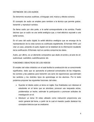 8
DEFINICION DE LOS AUDIOS
Se denomina recursos auditivos, al lenguaje oral, música y efectos sonoros.
El concepto de audio se emplea para nombrar a la técnica que permite grabar,
transmitir y reproducir sonidos.
Se llama audio por otra parte, a la señal correspondiente a los sonidos. Puede
decirse que un audio es una señal analógica que, a nivel eléctrico equivale a una
señal sonora.
En el caso del audio digital, la señal eléctrica analógica que se encarga de la
representación de la onda sonora es codificada digitalmente. El formato WAV, por
citar un caso, presenta el audio digital con la totalidad de la información resultante
de la codificación. El formato mp3 en cambio comprime los datos.
Audio, por último, es un elemento compositivo que alude al sonido y al acto de oír:
audiovisual, audiolibro, audiofrecuencia etc.
FUNCIONES DIDACTICAS DE LOS VIDEOS
El empleo del video didáctico en el aula facilita la construcción de un conocimiento
significativo, dado que se aprovecha el potencial comunicativo de las imágenes,
los sonidos y las palabras para transmitir una serie de experiencias que estimulen
los sentidos y los distintos tipos de aprendizaje en los alumnos. Por lo tanto
podemos proponer las siguientes funciones del video.
 Suscitar el interés sobre un tema en inglés: Sus finalidades son interesar al
estudiante en el tema que se abordara, provocar una respuesta activa,
problematiza un hecho, estimular la participación o promover actitudes de
investigación en el.
 Introducir un tema: El video utilizado como instrucción proporciona una
visión general del tema, a partir de la cual el maestro puede destacar los
conceptos básicos que se analizaran.
 