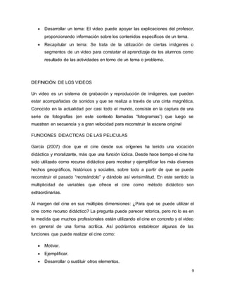 9
 Desarrollar un tema: El video puede apoyar las explicaciones del profesor,
proporcionando información sobre los contenidos específicos de un tema.
 Recapitular un tema: Se trata de la utilización de ciertas imágenes o
segmentos de un video para constatar el aprendizaje de los alumnos como
resultado de las actividades en torno de un tema o problema.
DEFINICIÓN DE LOS VIDEOS
Un video es un sistema de grabación y reproducción de imágenes, que pueden
estar acompañadas de sonidos y que se realiza a través de una cinta magnética.
Conocido en la actualidad por casi todo el mundo, consiste en la captura de una
serie de fotografías (en este contexto llamadas “fotogramas”) que luego se
muestran en secuencia y a gran velocidad para reconstruir la escena original
FUNCIONES DIDACTICAS DE LAS PELICULAS
García (2007) dice que el cine desde sus orígenes ha tenido una vocación
didáctica y moralizante, más que una función lúdica. Desde hace tiempo el cine ha
sido utilizado como recurso didáctico para mostrar y ejemplificar los más diversos
hechos geográficos, históricos y sociales, sobre todo a partir de que se puede
reconstruir el pasado “recreándolo” y dándole así verisimilitud. En este sentido la
multiplicidad de variables que ofrece el cine como método didáctico son
extraordinarias.
Al margen del cine en sus múltiples dimensiones: ¿Para qué se puede utilizar el
cine como recurso didáctico? La pregunta puede parecer retorica, pero no lo es en
la medida que muchos profesionales están utilizando el cine en concreto y el video
en general de una forma acrítica. Así podríamos establecer algunas de las
funciones que puede realizar el cine como:
 Motivar.
 Ejemplificar.
 Desarrollar o sustituir otros elementos.
 