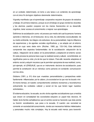 en un contexto determinado, en torno a una tarea o un contenido de aprendizaje
con el único fin de lograr objetivos claramente determinados.
Vigostky manifiesta que el aprendizaje cooperativo requiere de grupos de estudios
y trabajo. En primera instancia, porque es en el trabajo en grupo donde los docentes
y los alumnos pueden cooperar con los menos favorecidos en su desarrollo
cognitivo, tener acceso al conocimiento o mejorar sus aprendizajes.
Definimos la socialización como «el proceso por medio del cual la persona humana
aprende e interioriza, en el transcurso de su vida, los elementos socioculturales de
su medio ambiente, los integra a la estructura de su personalidad, bajo la influencia
de experiencias y de agentes sociales significativos, y se adapta así al entorno
social en cuyo seno debe vivir» (Rocher, 1980, pp. 133-134). Esta definición
comprende tres aspectos fundamentales de la socialización: adquisición de la
cultura, integración de la cultura en la personalidad y adaptación al entorno social.
En este proceso la persona hace suya la realidad social y cultural, convirtiéndola en
significativa para su vida y la de los que le rodean. Para ello necesita adaptarse al
entorno social y adquirir recursos que le permitan apropiarse de esa realidad, como,
por ejemplo, el LENGUAJE, que es un instrumento decisivo de socialización, pues
permite la constitución de un individuo como persona en constante comunicación
con los otros.
Giddens (1991, p. 61) dice que «nuestras personalidades y perspectivas están
fuertemente influenciadas por la cultura y la sociedad en la que nos ha tocado vivir.
Al mismo tiempo, en nuestro comportamiento cotidiano recreamos y reconstruimos
activamente los contextos cultural y social en los que tienen lugar nuestras
actividades».
El sistema educativo, la escuela, es otro de los agentes socializadores que a medida
que crecen en complejidad las sociedades adquiere un papel más decisivo. Al
hablar de la familia señalábamos que el cambio social va haciendo que ésta pierda
su función socializadora, que pasa a la escuela. O cuando una sociedad se
convierte en sociedad del conocimiento, donde son necesarios hábitos intelectuales
y personales mucho más complejos. Hoy la escuela está menos para transmitir
 