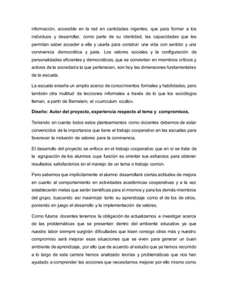información, accesible en la red en cantidades ingentes, que para formar a los
individuos y desarrollar, como parte de su identidad, las capacidades que les
permitan saber acceder a ella y usarla para construir una vida con sentido y una
convivencia democrática y justa. Los valores sociales y la configuración de
personalidades eficientes y democráticas, que se conviertan en miembros críticos y
activos de la sociedada la que pertenecen, son hoy las dimensiones fundamentales
de la escuela.
La escuela enseña un amplio acerco de conocimientos formales y habilidades, pero
también otra multitud de lecciones informales a través de lo que los sociólogos
llaman, a partir de Bernstein, el «curriculum oculto».
Diseño: Autor del proyecto, experiencia respecto al tema y compromisos.
Teniendo en cuenta todos estos planteamientos como docentes debemos de estar
convencidos de la importancia que tiene el trabajo cooperativo en las escuelas para
favorecer la inclusión de valores para la convivencia.
El desarrollo del proyecto se enfoca en el trabajo cooperativo que en sí se trata de
la agrupación de los alumnos cuya función es orientar sus esfuerzos para obtener
resultados satisfactorios en el manejo de un tema o trabajo común.
Pero sabemos que implícitamente el alumno desarrollará ciertas actitudes de mejora
en cuanto al comportamiento en actividades académicas cooperativas y a la vez
establecerán metas que serán benéficas para sí mismos y para los demás miembros
del grupo, buscando así maximizar tanto su aprendizaje como el de los de otros,
poniendo en juego el desarrollo y la implementación de valores.
Como futuros docentes tenemos la obligación de actualizarnos e investigar acerca
de las problemáticas que se presentan dentro del ambiente educativo ya que
nuestra labor siempre surgirán dificultades que traen consigo otras más y nuestro
compromiso será mejorar esas situaciones que se viven para generar un buen
ambiente de aprendizaje, por ello que de acuerdo al estudio que ya hemos recorrido
a lo largo de esta carrera hemos analizado teorías y problemáticas que nos han
ayudado a comprender las acciones que necesitamos mejorar por ello mismo como
 