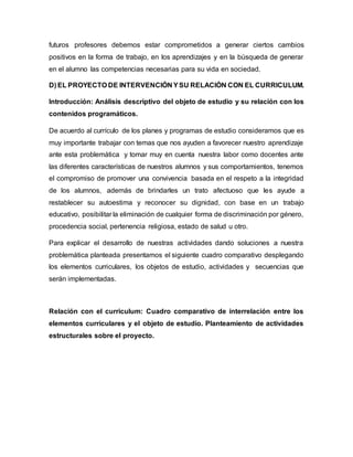 futuros profesores debemos estar comprometidos a generar ciertos cambios
positivos en la forma de trabajo, en los aprendizajes y en la búsqueda de generar
en el alumno las competencias necesarias para su vida en sociedad.
D) EL PROYECTO DE INTERVENCIÓN YSU RELACIÓN CON EL CURRICULUM.
Introducción: Análisis descriptivo del objeto de estudio y su relación con los
contenidos programáticos.
De acuerdo al currículo de los planes y programas de estudio consideramos que es
muy importante trabajar con temas que nos ayuden a favorecer nuestro aprendizaje
ante esta problemática y tomar muy en cuenta nuestra labor como docentes ante
las diferentes características de nuestros alumnos y sus comportamientos, tenemos
el compromiso de promover una convivencia basada en el respeto a la integridad
de los alumnos, además de brindarles un trato afectuoso que les ayude a
restablecer su autoestima y reconocer su dignidad, con base en un trabajo
educativo, posibilitar la eliminación de cualquier forma de discriminación por género,
procedencia social, pertenencia religiosa, estado de salud u otro.
Para explicar el desarrollo de nuestras actividades dando soluciones a nuestra
problemática planteada presentamos el siguiente cuadro comparativo desplegando
los elementos curriculares, los objetos de estudio, actividades y secuencias que
serán implementadas.
Relación con el curriculum: Cuadro comparativo de interrelación entre los
elementos curriculares y el objeto de estudio. Planteamiento de actividades
estructurales sobre el proyecto.
 