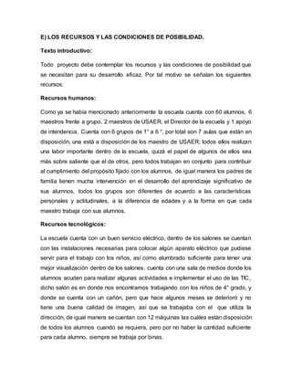 E) LOS RECURSOS Y LAS CONDICIONES DE POSIBILIDAD.
Texto introductivo:
Todo proyecto debe contemplar los recursos y las condiciones de posibilidad que
se necesitan para su desarrollo eficaz. Por tal motivo se señalan los siguientes
recursos:
Recursos humanos:
Como ya se había mencionado anteriormente la escuela cuenta con 60 alumnos, 6
maestros frente a grupo, 2 maestros de USAER, el Director de la escuela y 1 apoyo
de intendencia. Cuenta con 6 grupos de 1° a 6 °, por total son 7 aulas que están en
disposición, una está a disposición de los maestro de USAER; todos ellos realizan
una labor importante dentro de la escuela, quizá el papel de algunos de ellos sea
más sobre saliente que el de otros, pero todos trabajan en conjunto para contribuir
al cumplimiento del propósito fijado con los alumnos, de igual manera los padres de
familia tienen mucha intervención en el desarrollo del aprendizaje significativo de
sus alumnos, todos los grupos son diferentes de acuerdo a las características
personales y actitudinales, a la diferencia de edades y a la forma en que cada
maestro trabaja con sus alumnos.
Recursos tecnológicos:
La escuela cuenta con un buen servicio eléctrico, dentro de los salones se cuentan
con las instalaciones necesarias para colocar algún aparato eléctrico que pudiese
servir para el trabajo con los niños, así como alumbrado suficiente para tener una
mejor visualización dentro de los salones, cuenta con una sala de medios donde los
alumnos acuden para realizar algunas actividades e implementar el uso de las TIC,
dicho salón es en donde nos encontramos trabajando con los niños de 4° grado, y
donde se cuenta con un cañón, pero que hace algunos meses se deterioró y no
tiene una buena calidad de imagen, así que se trabajaba con el que utiliza la
dirección, de igual manera se cuentan con 12 máquinas las cuáles están disposición
de todos los alumnos cuando se requiera, pero por no haber la cantidad suficiente
para cada alumno, siempre se trabaja por binas.
 