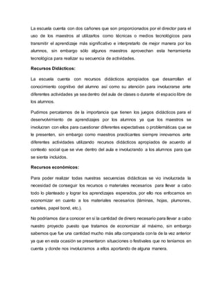 La escuela cuenta con dos cañones que son proporcionados por el director para el
uso de los maestros al utilizarlos como técnicas o medios tecnológicos para
transmitir el aprendizaje más significativo e interpretarlo de mejor manera por los
alumnos, sin embargo sólo algunos maestros aprovechan esta herramienta
tecnológica para realizar su secuencia de actividades.
Recursos Didácticos:
La escuela cuenta con recursos didácticos apropiados que desarrollan el
conocimiento cognitivo del alumno así como su atención para involucrarse ante
diferentes actividades ya sea dentro del aula de clases o durante el espacio libre de
los alumnos.
Pudimos percatarnos de la importancia que tienen los juegos didácticos para el
desenvolvimiento de aprendizajes por los alumnos ya que los maestros se
involucran con ellos para cuestionar diferentes expectativas o problemáticas que se
le presenten, sin embargo como maestros practicantes siempre innovamos ante
diferentes actividades utilizando recursos didácticos apropiados de acuerdo al
contexto social que se vive dentro del aula e involucrando a los alumnos para que
se sienta incluidos.
Recursos económicos:
Para poder realizar todas nuestras secuencias didácticas se vio involucrada la
necesidad de conseguir los recursos o materiales necesarios para llevar a cabo
todo lo planteado y lograr los aprendizajes esperados, por ello nos enfocamos en
economizar en cuanto a los materiales necesarios (láminas, hojas, plumones,
carteles, papel bond, etc.).
No podríamos dar a conocer en sí la cantidad de dinero necesario para llevar a cabo
nuestro proyecto puesto que tratamos de economizar al máximo, sin embargo
sabemos que fue una cantidad mucho más alta comparada con la de la vez anterior
ya que en esta ocasión se presentaron situaciones o festivales que no teníamos en
cuenta y donde nos involucramos a ellos aportando de alguna manera.
 