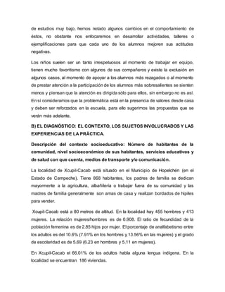 de estudios muy bajo, hemos notado algunos cambios en el comportamiento de
éstos, no obstante nos enfocaremos en desarrollar actividades, talleres o
ejemplificaciones para que cada uno de los alumnos mejoren sus actitudes
negativas.
Los niños suelen ser un tanto irrespetuosos al momento de trabajar en equipo,
tienen mucho favoritismo con algunos de sus compañeros y existe la exclusión en
algunos casos, al momento de apoyar a los alumnos más rezagados o al momento
de prestar atención a la participación de los alumnos más sobresalientes se sienten
menos y piensan que la atención es dirigida sólo para ellos, sin embargo no es así.
En sí consideramos que la problemática está en la presencia de valores desde casa
y deben ser reforzados en la escuela, para ello sugerimos las propuestas que se
verán más adelante.
B) EL DIAGNÓSTICO: EL CONTEXTO, LOS SUJETOS INVOLUCRADOS Y LAS
EXPERIENCIAS DE LA PRÁCTICA.
Descripción del contexto socioeducativo: Número de habitantes de la
comunidad, nivel socioeconómico de sus habitantes, servicios educativos y
de salud con que cuenta, medios de transporte y/o comunicación.
La localidad de Xcupil-Cacab está situado en el Municipio de Hopelchén (en el
Estado de Campeche). Tiene 868 habitantes, los padres de familia se dedican
mayormente a la agricultura, albañilería o trabajar fuera de su comunidad y las
madres de familia generalmente son amas de casa y realizan bordados de hipiles
para vender.
Xcupil-Cacab está a 80 metros de altitud. En la localidad hay 455 hombres y 413
mujeres. La relación mujeres/hombres es de 0.908. El ratio de fecundidad de la
población femenina es de 2.85 hijos por mujer. El porcentaje de analfabetismo entre
los adultos es del 10.6% (7.91% en los hombres y 13.56% en las mujeres) y el grado
de escolaridad es de 5.69 (6.23 en hombres y 5.11 en mujeres).
En Xcupil-Cacab el 66.01% de los adultos habla alguna lengua indígena. En la
localidad se encuentran 186 viviendas.
 