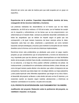 dirección así como una sala de medios pero que está ocupada por un grupo en
específico.
Experiencias de la práctica: Capacidad, disponibilidad, dominio del tema,
conjugación de los recursos materiales y humanos.
Las prácticas realizadas las desarrollamos en el horario que se nos había
establecido, de 8:00 de la mañana a 01:00 de la tarde, con la finalidad de cumplir
con lo requerido y enfocándonos en los temas que se nos proporcionaron con
anterioridad por el maestro titular, siempre se pretendía desarrollar actividades con
todas las asignaturas que se debían de impartir según el grado que nos
correspondió y de igual manera buscamos de hacer siempre activa la clase,
mejorando cada fase con ellos, enseñando y aprendiendo así como también
buscando siempre estrategias y recursos para mantener la disciplina de una manera
divertida como lo hicimos con la serie de dinámicas implementadas.
Decidimos tomar esta problemática ya planteada para poner en juego nuestro
proyecto ya que consideramos que el comportamiento y la toma de decisiones es
muy importante para que los alumnos puedan desempeñarse con más facilidades
dentro de la escuela y también fuera de ella, consideramos que si esta problemática
no se soluciona, a la larga los niños pueden enfrentar problemas de actitud, de
involucramiento y socialización en actividades cotidianas dentro y fuera del aula, así
como de igual manera puede afectar a los alumnos que sufren el desprecio de sus
compañeros, haciendo que éstos dejen de ir al colegio debido a un bajo autoestima
y esto puede repercutir ante diferentes expectativas que tengan en su vida a futuro;
el desarrollo del proyecto se llevara a cabo dentro del aula con los 23 alumnos y en
ocasiones cuando se requiera según nuestras planeaciones y dinámicas se
realizaran actividades en la cancha o el patio de la escuela.
C) EL PROYECTO DE INTERVENCIÓN: SUS FUNDAMENTOS Y SU DISEÑO.
Justificación del proyecto: Redacción sobre la pertinencia del proyecto, su
viabilidad e impactos en el grupo.
 