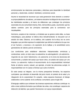 armónicamente las relaciones personales y afectivas para desarrollar la identidad
personal y, desde ésta, construir identidad y conciencia social.
Asume la necesidad de reconocer que cada generación tiene derecho a construir
su propia plataforma de valores, y el sistema educativo la obligaciónde proporcionar
las habilidades sociales y el marco de reflexiones que contengan los principios
esenciales de una comunidad diversa, libre, democrática y justa, asumiendo que los
valores cambian, pero los principios esenciales para la convivencia son
insoslayables.
Asimismo, acepta en las vivencias y el debate que se genera sobre ellas, su base
metodológica, para plantear el dilema ético retroalimentando la discusión con el
estudio de roles. Observa, en la estética, otro sustento de la ética, los ve como
lenguajes que permiten expresar la subjetividad que define la realidad en la que vive
el ser humano y reconoce a la expresión de la belleza y la sensibilidad como
generadores de valores para la convivencia.
Las condiciones para establecer relaciones interpersonales armónicas y
constructivas serán, en todo caso, la autoestima, la autorregulación y la autonomía,
migrando de una visión heterónoma a la autonomía en la toma de decisiones del
conocimiento y cuidado del cuerpo que hacen otros, al cuidado del cuerpo por uno
mismo. La autonomía implica el reconocimiento de la responsabilidad individual
frente al entorno social y natural; por ejemplo, al evitar las adicciones cumplo mi
responsabilidad con mi cuerpo al tiempo que cuido el entorno.
En este campo se integran, con la misma perspectiva formativa, los espacios
curriculares que atienden el desarrollo del juicio moral, el cuidado de la salud y la
integración de la corporeidad. En conjunto, estos espacios favorecen el trabajo
colaborativo como sustento de la confianza comunitaria para el siglo XXI.
El lenguaje estético que contienen las diversas expresiones artísticas contribuye no
sólo a crear públicos formados que disfrutan las artes, sino constituyen espacios de
detección de talentos que pueden favorecerse con apoyo especializado.
 