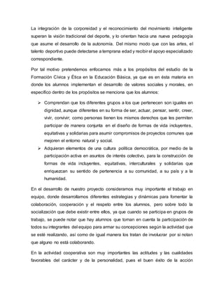 La integración de la corporeidad y el reconocimiento del movimiento inteligente
superan la visión tradicional del deporte, y lo orientan hacia una nueva pedagogía
que asume el desarrollo de la autonomía. Del mismo modo que con las artes, el
talento deportivo puede detectarse a temprana edad y recibir el apoyo especializado
correspondiente.
Por tal motivo pretendemos enfocarnos más a los propósitos del estudio de la
Formación Cívica y Ética en la Educación Básica, ya que es en ésta materia en
donde los alumnos implementan el desarrollo de valores sociales y morales, en
específico dentro de los propósitos se menciona que los alumnos:
 Comprendan que los diferentes grupos a los que pertenecen son iguales en
dignidad, aunque diferentes en su forma de ser, actuar, pensar, sentir, creer,
vivir, convivir; como personas tienen los mismos derechos que les permiten
participar de manera conjunta en el diseño de formas de vida incluyentes,
equitativas y solidarias para asumir compromisos de proyectos comunes que
mejoren el entorno natural y social.
 Adquieran elementos de una cultura política democrática, por medio de la
participación activa en asuntos de interés colectivo, para la construcción de
formas de vida incluyentes, equitativas, interculturales y solidarias que
enriquezcan su sentido de pertenencia a su comunidad, a su país y a la
humanidad.
En el desarrollo de nuestro proyecto consideramos muy importante el trabajo en
equipo, donde desarrollamos diferentes estrategias y dinámicas para fomentar la
colaboración, cooperación y el respeto entre los alumnos, pero sobre todo la
socialización que debe existir entre ellos, ya que cuando se participa en grupos de
trabajo, se puede notar que hay alumnos que toman en cuenta la participación de
todos su integrantes del equipo para armar su concepciones según la actividad que
se esté realizando, así como de igual manera los tratan de involucrar por si notan
que alguno no está colaborando.
En la actividad cooperativa son muy importantes las actitudes y las cualidades
favorables del carácter y de la personalidad, pues el buen éxito de la acción
 