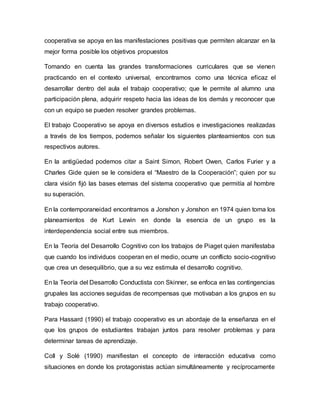 cooperativa se apoya en las manifestaciones positivas que permiten alcanzar en la
mejor forma posible los objetivos propuestos
Tomando en cuenta las grandes transformaciones curriculares que se vienen
practicando en el contexto universal, encontramos como una técnica eficaz el
desarrollar dentro del aula el trabajo cooperativo; que le permite al alumno una
participación plena, adquirir respeto hacia las ideas de los demás y reconocer que
con un equipo se pueden resolver grandes problemas.
El trabajo Cooperativo se apoya en diversos estudios e investigaciones realizadas
a través de los tiempos, podemos señalar los siguientes planteamientos con sus
respectivos autores.
En la antigüedad podemos citar a Saint Simon, Robert Owen, Carlos Furier y a
Charles Gide quien se le considera el “Maestro de la Cooperación”; quien por su
clara visión fijó las bases eternas del sistema cooperativo que permitía al hombre
su superación.
En la contemporaneidad encontramos a Jonshon y Jonshon en 1974 quien toma los
planeamientos de Kurt Lewin en donde la esencia de un grupo es la
interdependencia social entre sus miembros.
En la Teoría del Desarrollo Cognitivo con los trabajos de Piaget quien manifestaba
que cuando los individuos cooperan en el medio, ocurre un conflicto socio-cognitivo
que crea un desequilibrio, que a su vez estimula el desarrollo cognitivo.
En la Teoría del Desarrollo Conductista con Skinner, se enfoca en las contingencias
grupales las acciones seguidas de recompensas que motivaban a los grupos en su
trabajo cooperativo.
Para Hassard (1990) el trabajo cooperativo es un abordaje de la enseñanza en el
que los grupos de estudiantes trabajan juntos para resolver problemas y para
determinar tareas de aprendizaje.
Coll y Solé (1990) manifiestan el concepto de interacción educativa como
situaciones en donde los protagonistas actúan simultáneamente y recíprocamente
 