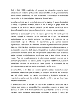 Coll y Solé (1990) manifiestan el concepto de interacción educativa como
situaciones en donde los protagonistas actúan simultáneamente y recíprocamente
en un contexto determinado, en torno a una tarea o un contenido de aprendizaje
con el único fin de lograr objetivos claramente determinados.
Vigostky manifiesta que el aprendizaje cooperativo requiere de grupos de estudios
y trabajo. En primera instancia, porque es en el trabajo en grupo donde los
docentes y los alumnos pueden cooperar con los menos favorecidos en su
desarrollo cognitivo, tener acceso al conocimiento o mejorar sus aprendizajes.
Definimos la socialización como «el proceso por medio del cual la persona
humana aprende e interioriza, en el transcurso de su vida, los elementos
socioculturales de su medio ambiente, los integra a la estructura de su
personalidad, bajo la influencia de experiencias y de agentes sociales
significativos, y se adapta así al entorno social en cuyo seno debe vivir» (Rocher,
1980, pp. 133-134). Esta definición comprende tres aspectos fundamentales de la
socialización: adquisición de la cultura, integración de la cultura en la personalidad
y adaptación al entorno social. En este proceso la persona hace suya la realidad
social y cultural, convirtiéndola en significativa para su vida y la de los que le
rodean. Para ello necesita adaptarse al entorno social y adquirir recursos que le
permitan apropiarse de esa realidad, como, por ejemplo, el LENGUAJE, que es un
instrumento decisivo de socialización, pues permite la constitución de un
individuocomo persona en constante comunicación con los otros.
Giddens (1991, p. 61) dice que «nuestras personalidades y perspectivas están
fuertemente influenciadas por la cultura y la sociedad en la que nos ha tocado
vivir. Al mismo tiempo, en nuestro comportamiento cotidiano recreamos y
reconstruimos activamente los contextos cultural y social en los que tienen lugar
nuestras actividades».
El sistema educativo, la escuela, es otro de los agentes socializadores que a
medida que crecen en complejidad las sociedades adquiere un papel más
decisivo. Al hablar de la familia señalábamos que el cambio social va haciendo
que ésta pierda su función socializadora, que pasa a la escuela. O cuando una
 